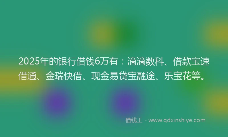 2025年的银行借钱6万有：滴滴数科、借款宝速借通、金瑞快借、现金易贷宝融途、乐宝花等。