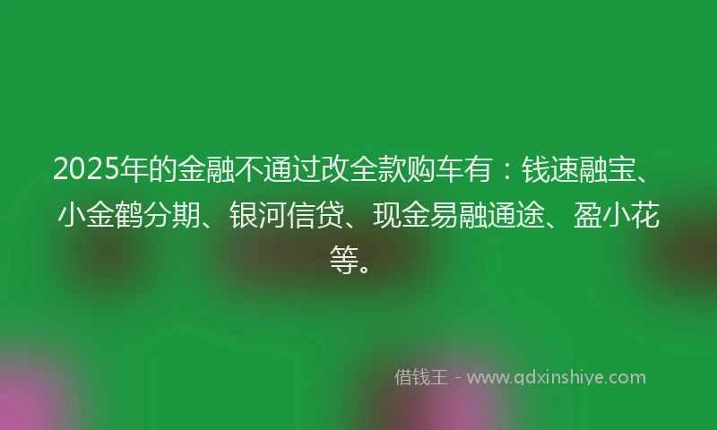 2025年的金融不通过改全款购车有：钱速融宝、小金鹤分期、银河信贷、现金易融通途、盈小花等。
