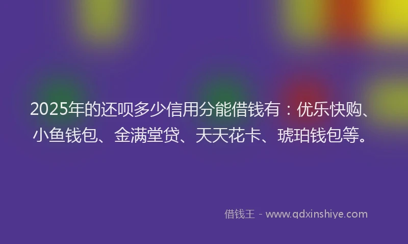 2025年的还呗多少信用分能借钱有：优乐快购、小鱼钱包、金满堂贷、天天花卡、琥珀钱包等。