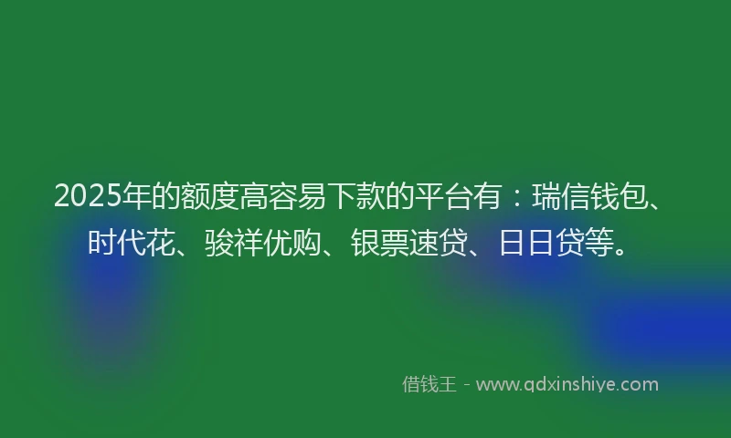 2025年的额度高容易下款的平台有：瑞信钱包、时代花、骏祥优购、银票速贷、日日贷等。