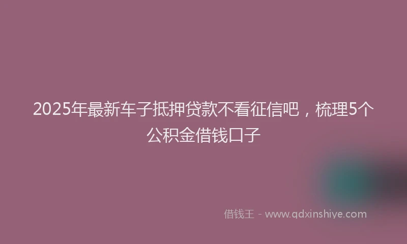 2025年最新车子抵押贷款不看征信吧，梳理5个公积金借钱口子