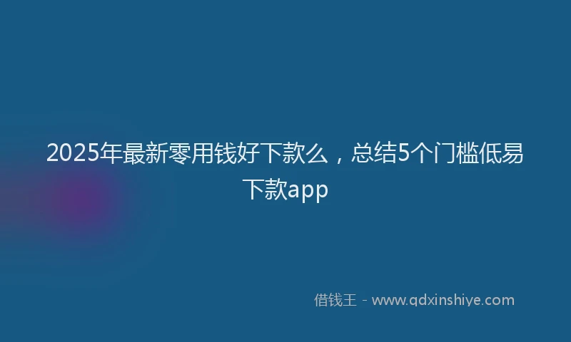 2025年最新零用钱好下款么，总结5个门槛低易下款app