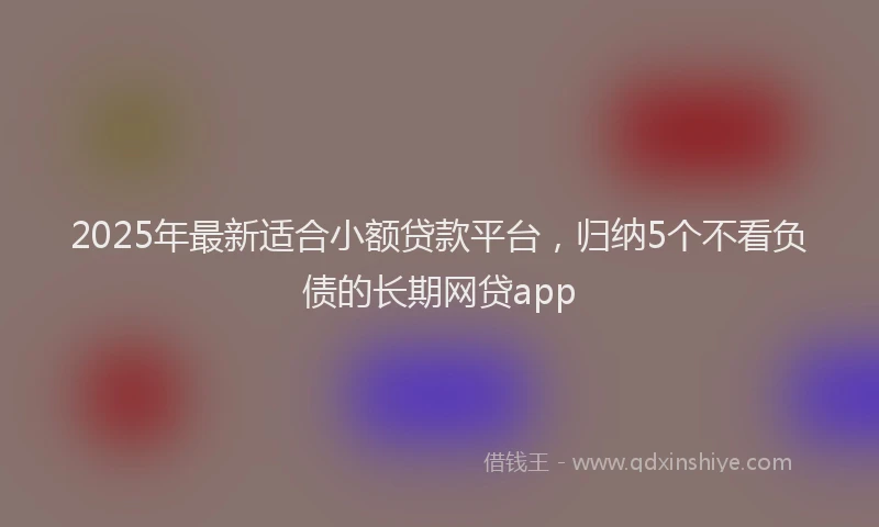 2025年最新适合小额贷款平台，归纳5个不看负债的长期网贷app