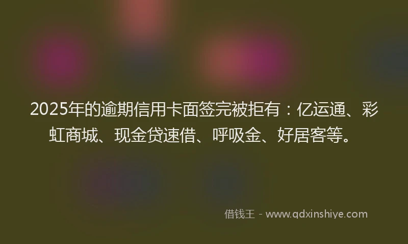 2025年的逾期信用卡面签完被拒有：亿运通、彩虹商城、现金贷速借、呼吸金、好居客等。