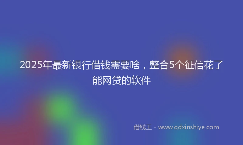 2025年最新银行借钱需要啥，整合5个征信花了能网贷的软件