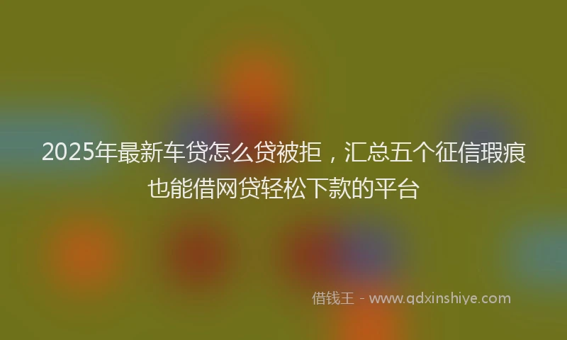 2025年最新车贷怎么贷被拒，汇总五个征信瑕疵也能借网贷轻松下款的平台