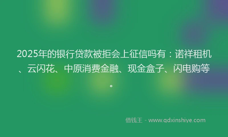 2025年的银行贷款被拒会上征信吗有：诺祥租机、云闪花、中原消费金融、现金盒子、闪电购等。