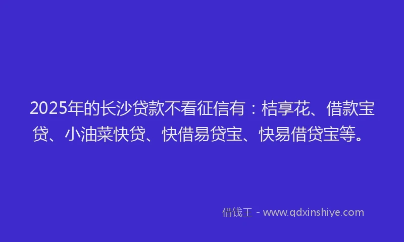 2025年的长沙贷款不看征信有：桔享花、借款宝贷、小油菜快贷、快借易贷宝、快易借贷宝等。