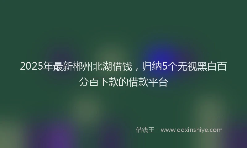 2025年最新郴州北湖借钱，归纳5个无视黑白百分百下款的借款平台