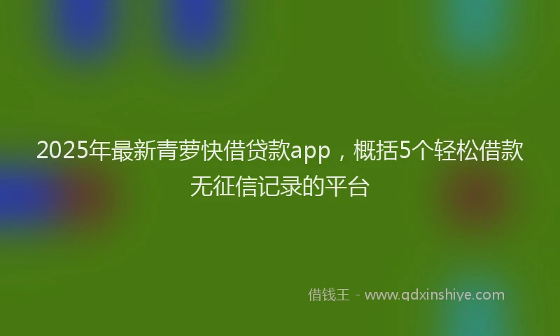 2025年最新青萝快借贷款app，概括5个轻松借款无征信记录的平台