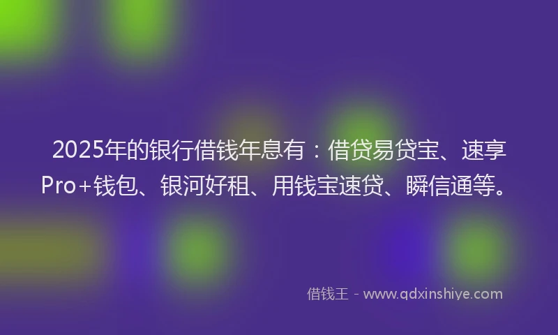 2025年的银行借钱年息有：借贷易贷宝、速享Pro+钱包、银河好租、用钱宝速贷、瞬信通等。
