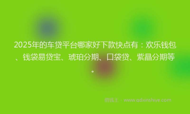 2025年的车贷平台哪家好下款快点有：欢乐钱包、钱袋易贷宝、琥珀分期、口袋贷、紫晶分期等。