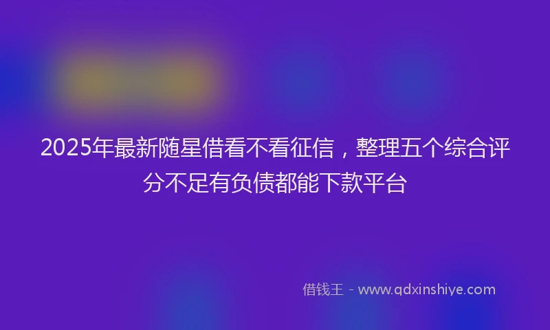 2025年最新随星借看不看征信，整理五个综合评分不足有负债都能下款平台