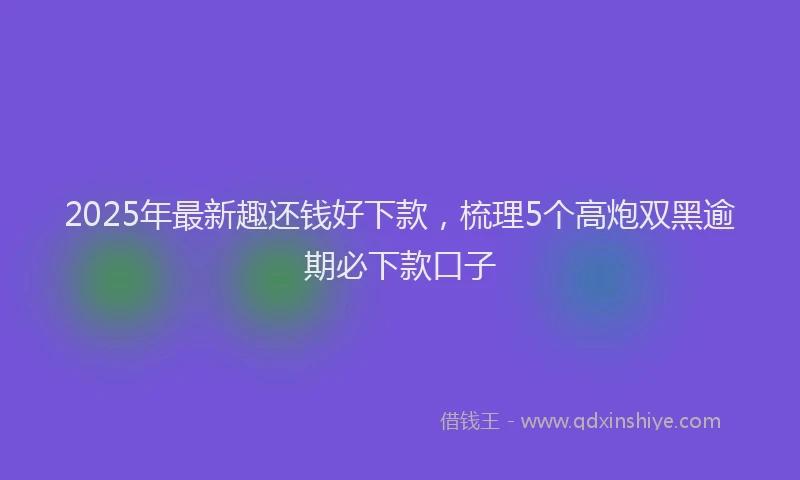 2025年最新趣还钱好下款，梳理5个高炮双黑逾期必下款口子