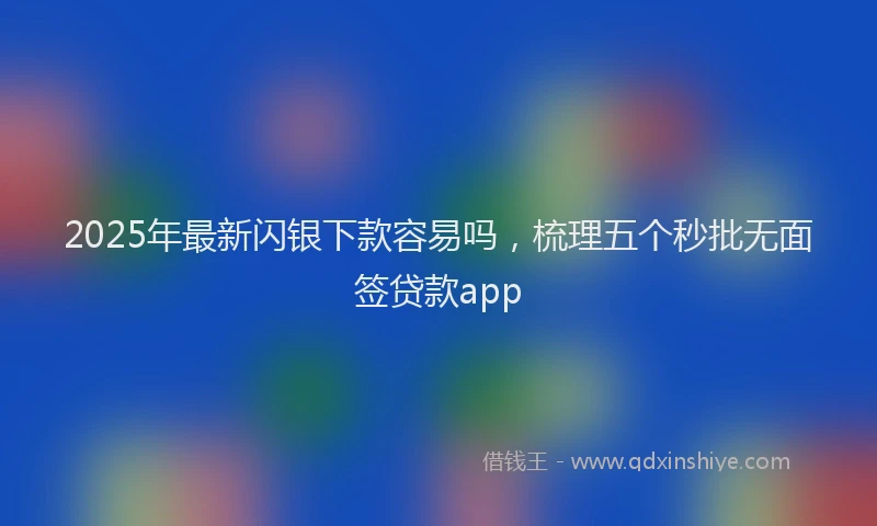 2025年最新闪银下款容易吗，梳理五个秒批无面签贷款app