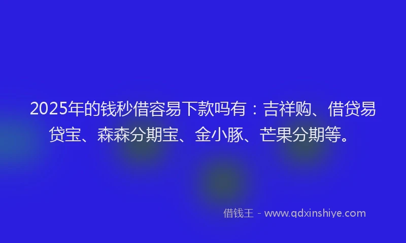 2025年的钱秒借容易下款吗有：吉祥购、借贷易贷宝、森森分期宝、金小豚、芒果分期等。