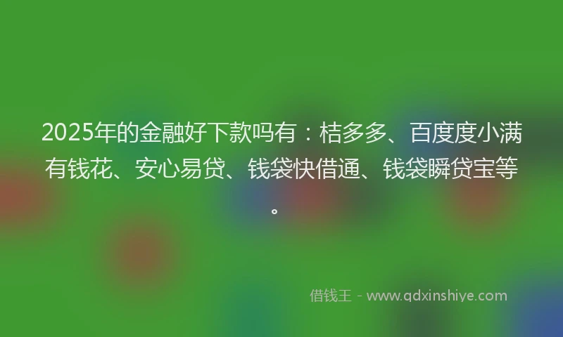 2025年的金融好下款吗有：桔多多、百度度小满有钱花、安心易贷、钱袋快借通、钱袋瞬贷宝等。