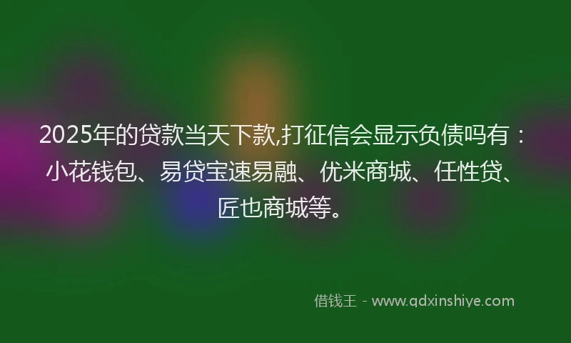 2025年的贷款当天下款,打征信会显示负债吗有：小花钱包、易贷宝速易融、优米商城、任性贷、匠也商城等。