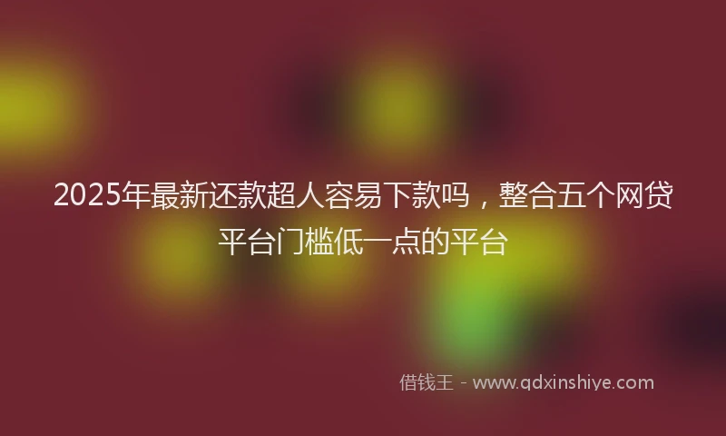 2025年最新还款超人容易下款吗，整合五个网贷平台门槛低一点的平台