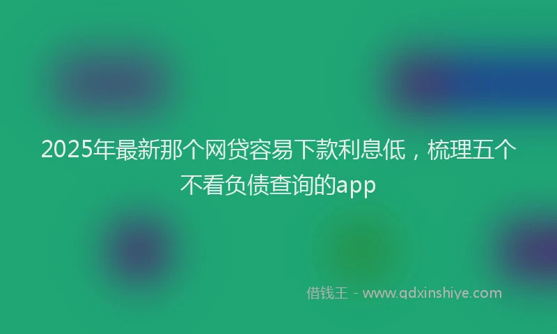 2025年最新那个网贷容易下款利息低，梳理五个不看负债查询的app