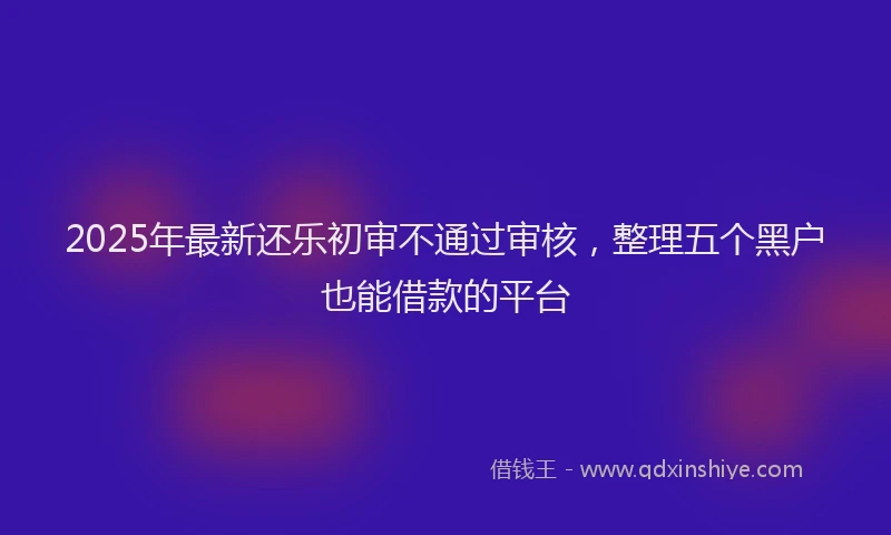2025年最新还乐初审不通过审核，整理五个黑户也能借款的平台