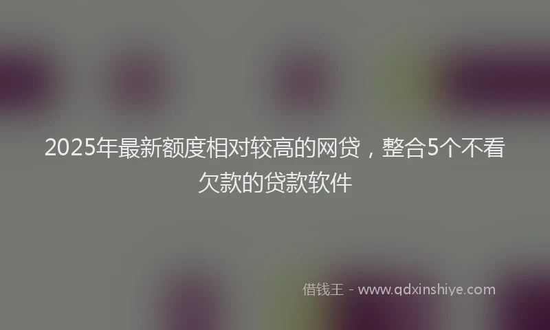 2025年最新额度相对较高的网贷，整合5个不看欠款的贷款软件