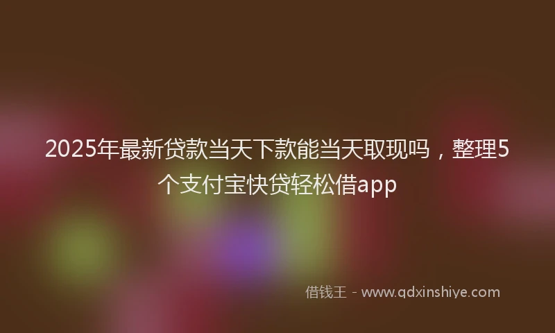 2025年最新贷款当天下款能当天取现吗，整理5个支付宝快贷轻松借app