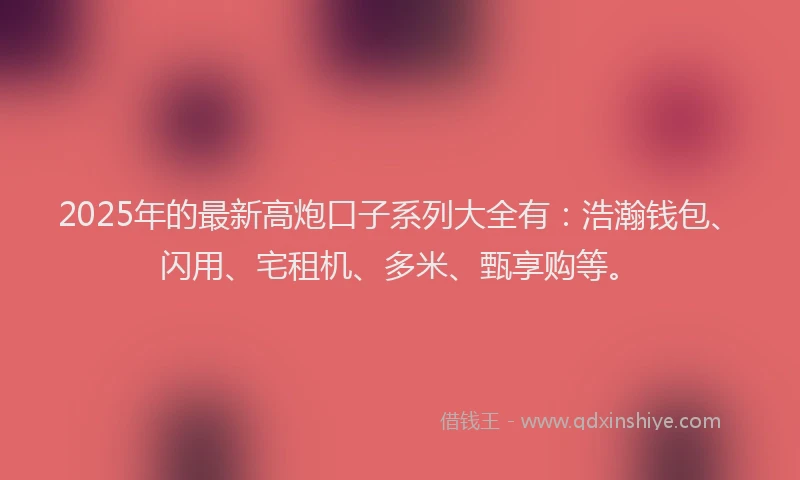 2025年的最新高炮口子系列大全有：浩瀚钱包、闪用、宅租机、多米、甄享购等。