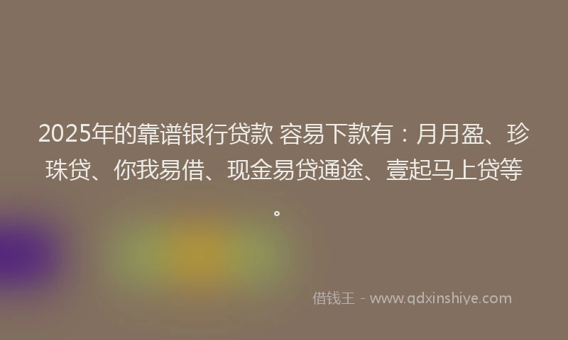 2025年的靠谱银行贷款 容易下款有：月月盈、珍珠贷、你我易借、现金易贷通途、壹起马上贷等。