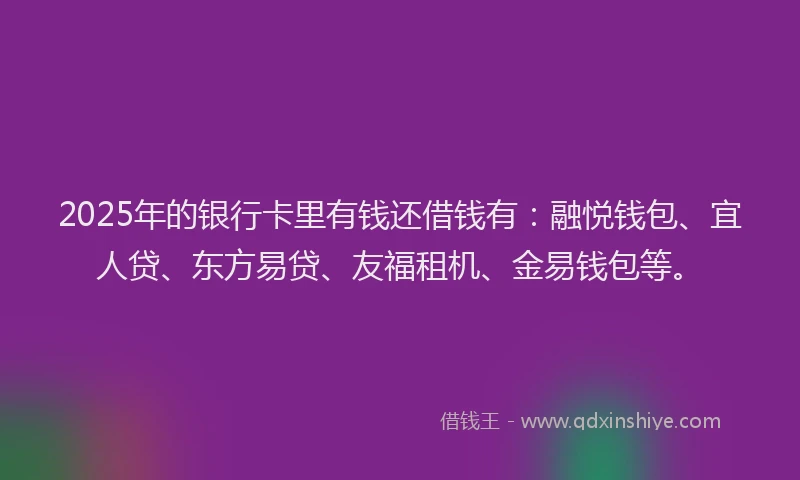 2025年的银行卡里有钱还借钱有：融悦钱包、宜人贷、东方易贷、友福租机、金易钱包等。