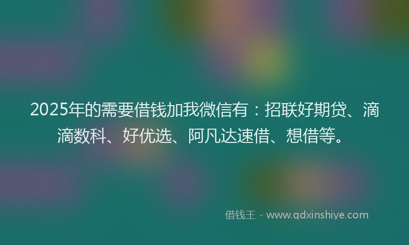 2025年的需要借钱加我微信有：招联好期贷、滴滴数科、好优选、阿凡达速借、想借等。