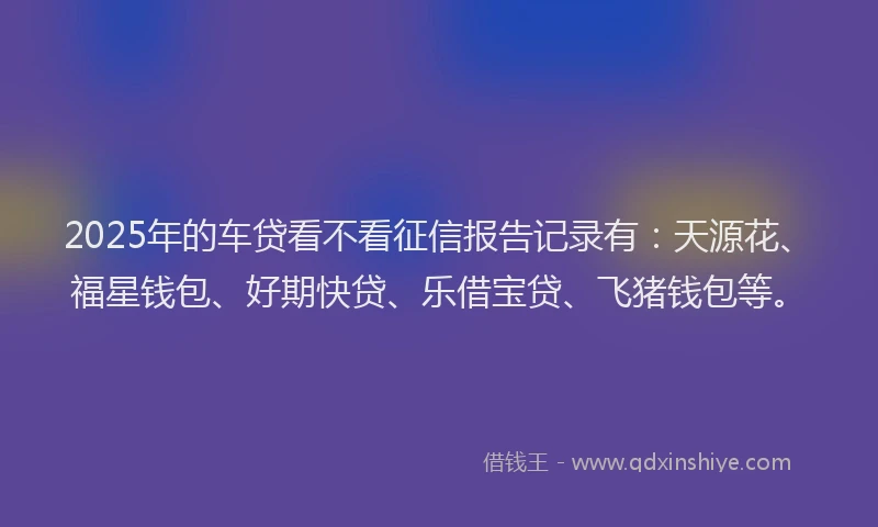 2025年的车贷看不看征信报告记录有：天源花、福星钱包、好期快贷、乐借宝贷、飞猪钱包等。