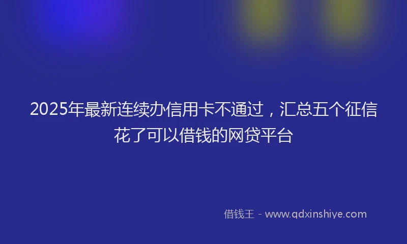 2025年最新连续办信用卡不通过，汇总五个征信花了可以借钱的网贷平台