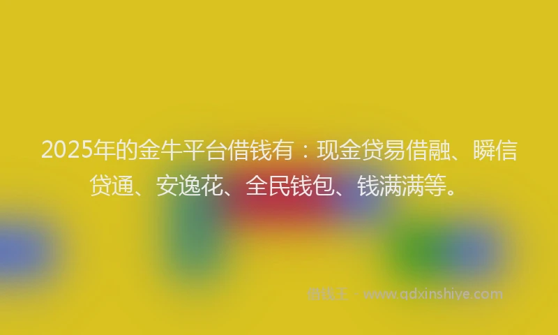 2025年的金牛平台借钱有：现金贷易借融、瞬信贷通、安逸花、全民钱包、钱满满等。