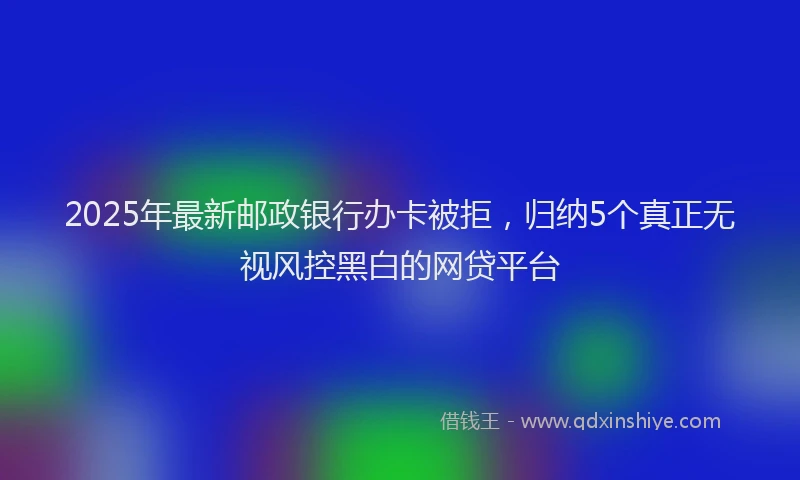 2025年最新邮政银行办卡被拒，归纳5个真正无视风控黑白的网贷平台