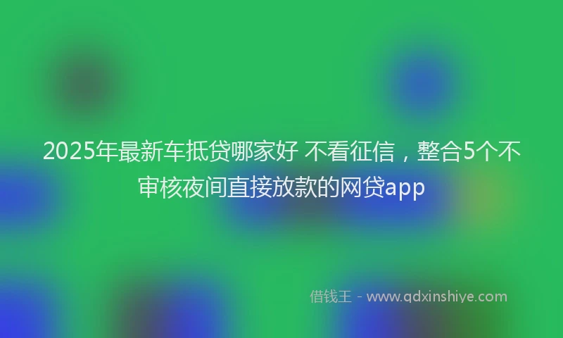 2025年最新车抵贷哪家好 不看征信，整合5个不审核夜间直接放款的网贷app