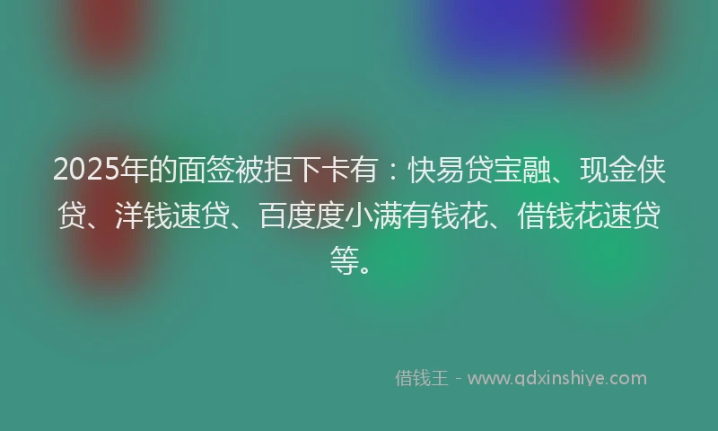 2025年的面签被拒下卡有：快易贷宝融、现金侠贷、洋钱速贷、百度度小满有钱花、借钱花速贷等。