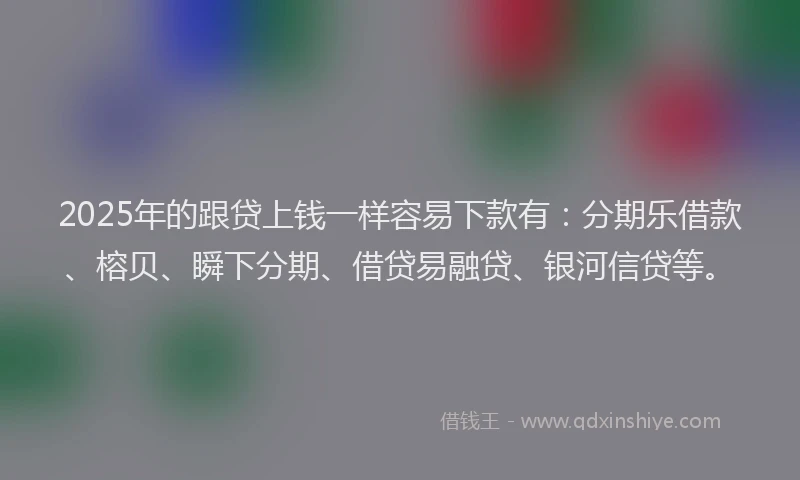 2025年的跟贷上钱一样容易下款有：分期乐借款、榕贝、瞬下分期、借贷易融贷、银河信贷等。