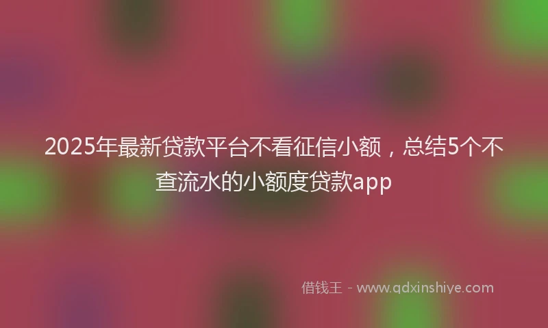 2025年最新贷款平台不看征信小额，总结5个不查流水的小额度贷款app