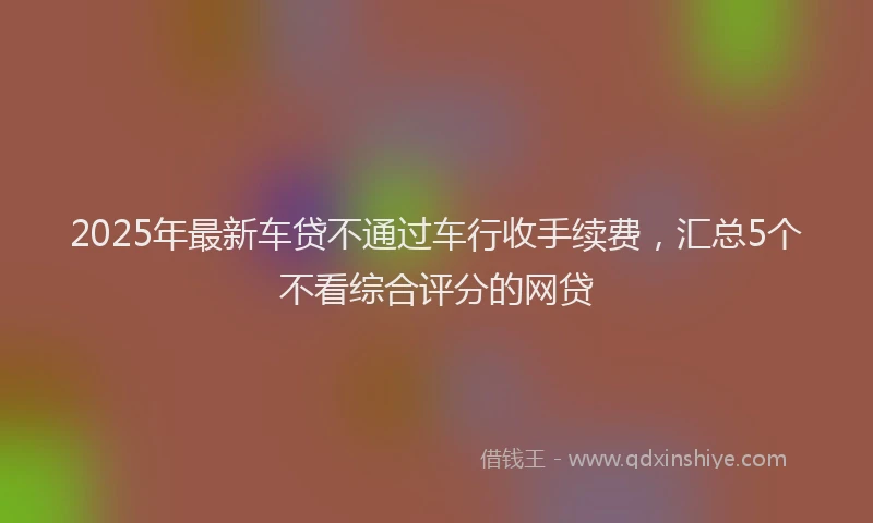 2025年最新车贷不通过车行收手续费，汇总5个不看综合评分的网贷