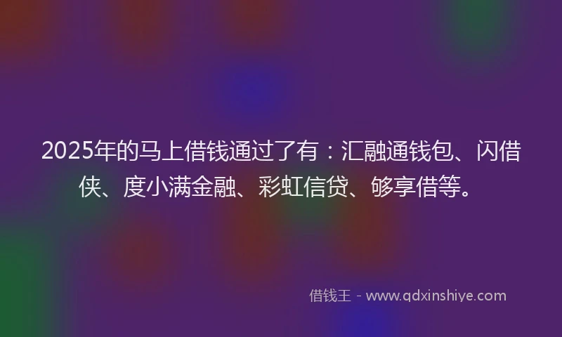 2025年的马上借钱通过了有：汇融通钱包、闪借侠、度小满金融、彩虹信贷、够享借等。