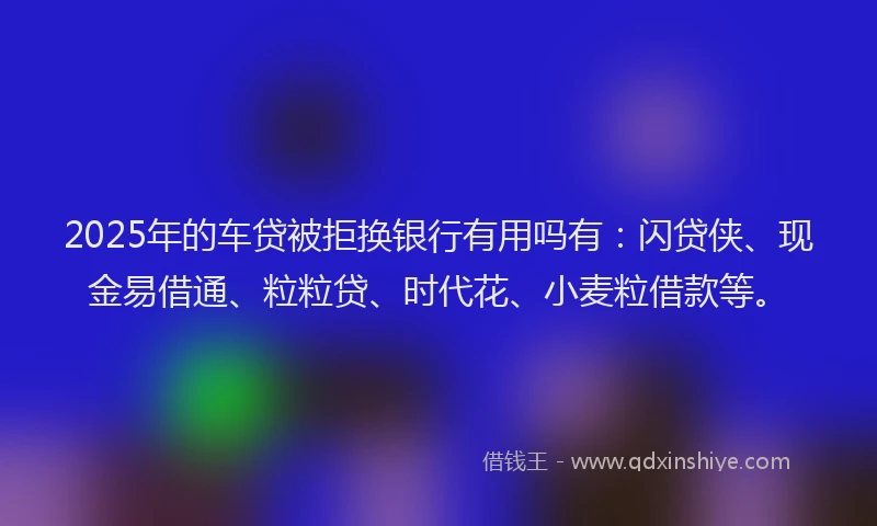 2025年的车贷被拒换银行有用吗有：闪贷侠、现金易借通、粒粒贷、时代花、小麦粒借款等。
