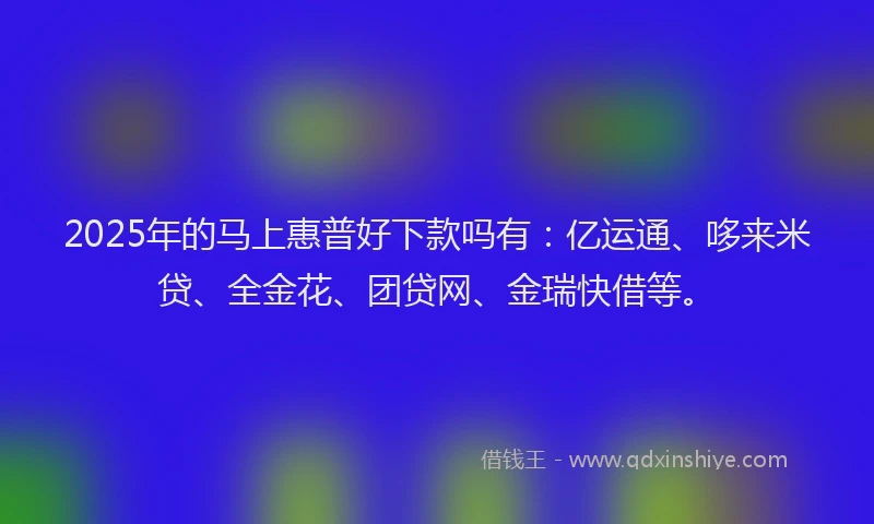 2025年的马上惠普好下款吗有：亿运通、哆来米贷、全金花、团贷网、金瑞快借等。