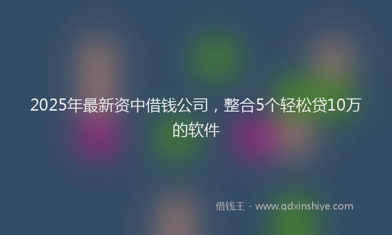 2025年最新资中借钱公司，整合5个轻松贷10万的软件