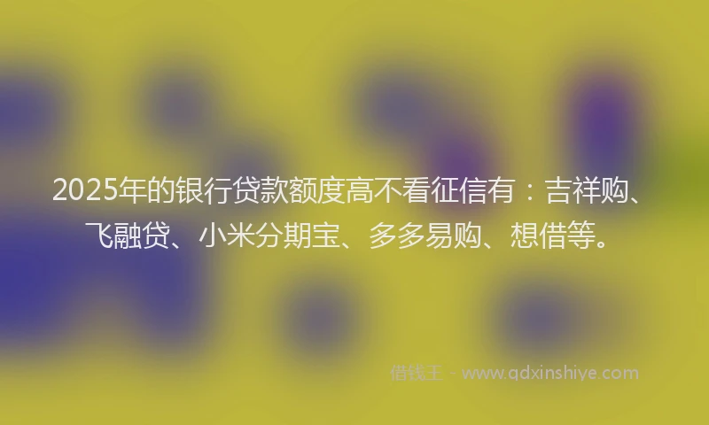 2025年的银行贷款额度高不看征信有：吉祥购、飞融贷、小米分期宝、多多易购、想借等。