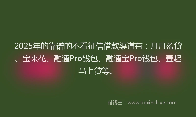 2025年的靠谱的不看征信借款渠道有：月月盈贷、宝来花、融通Pro钱包、融通宝Pro钱包、壹起马上贷等。