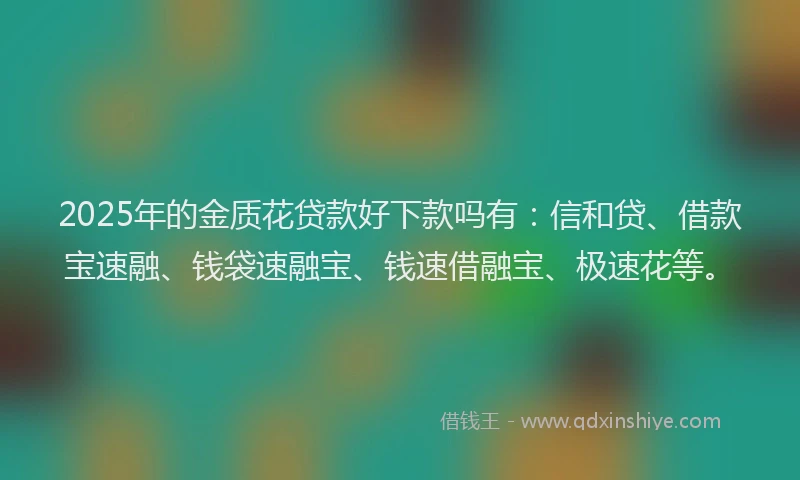 2025年的金质花贷款好下款吗有：信和贷、借款宝速融、钱袋速融宝、钱速借融宝、极速花等。