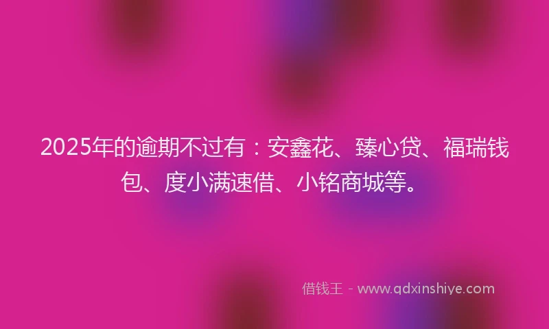 2025年的逾期不过有:安鑫花、臻心贷、福瑞钱包、度小满速借、小铭商城等。