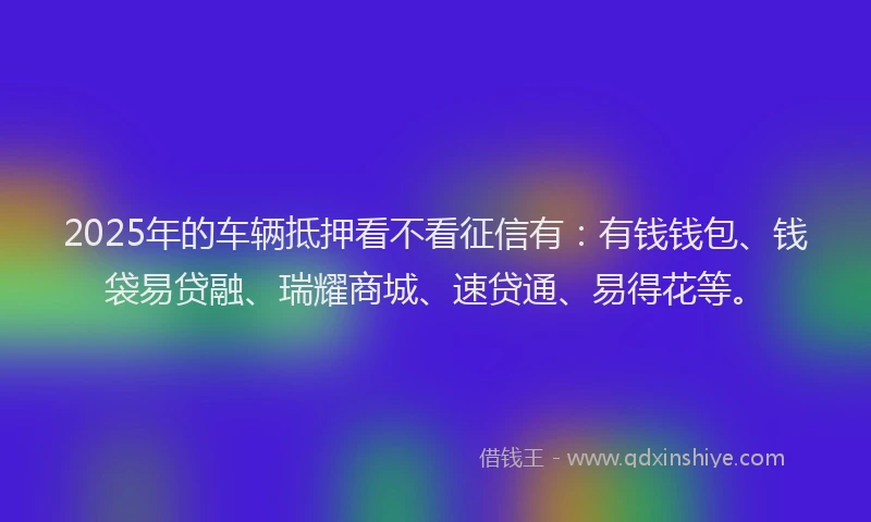 2025年的车辆抵押看不看征信有：有钱钱包、钱袋易贷融、瑞耀商城、速贷通、易得花等。