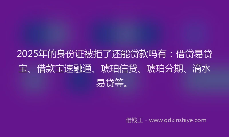 2025年的身份证被拒了还能贷款吗有：借贷易贷宝、借款宝速融通、琥珀信贷、琥珀分期、滴水易贷等。